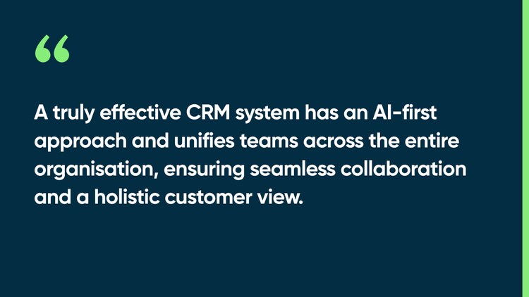 A truly effective CRM system has an AI-first approach and unifies teams across the entire organisation, ensuring seamless collaboration and a holistic customer view.