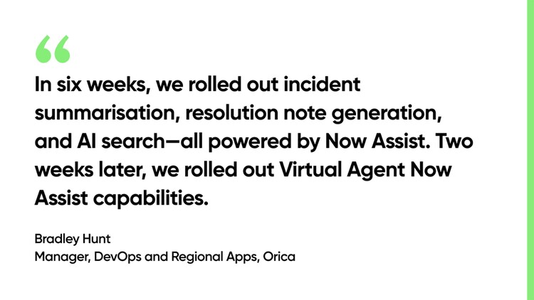 In six weeks, we rolled out incident summarisation, resolution note generation, and AI search--all powered by Now Assist. Two weeks later, we rolled out Virtual Agent Now Assist capabilities. -Bradley Hunt, Manager, DevOps and Regional Apps, Orica