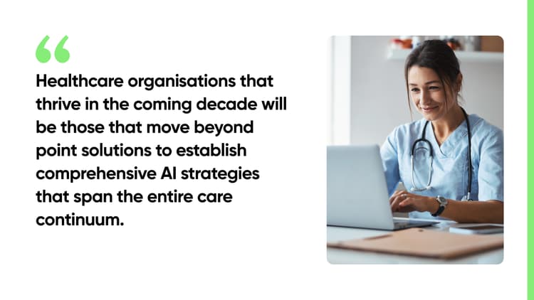Healthcare organisations that thrive in the coming decade will be those that move beyond point solutions to establish comprehensive AI strategies that span the entire care continuum.