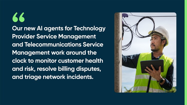 Our new AI agents for Technology Provider Service Management and Telecommunications Service Management work around the clock to monitor customer health and risk, resolve billing disputes, and triage network incidents.