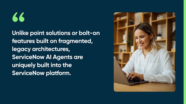 Unlike point solutions or bolt-on features built on fragmented, legacy architectures, ServiceNow AI Agents are uniquely built into the ServiceNow platform.