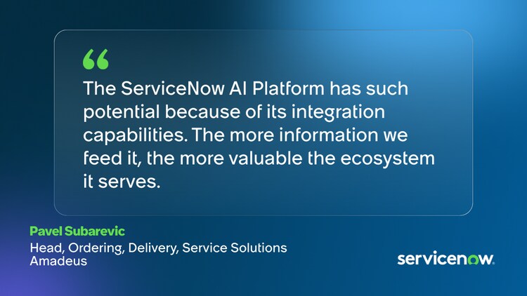 The ServiceNow AI Platform has such potential because of its integration capabilities. The more information we feed it, the more valuable the ecosystem it serves. -Pavel Subarevic, Head, Ordering, Delivery, Service Solutions, Amadeus
