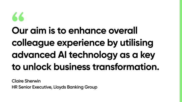 Our aim is to enhance overall colleague experience by utilising advanced AI technology as a key to unlock business transformation. -Claire Sherwin, HR Senior Executive, Lloyds Banking Group