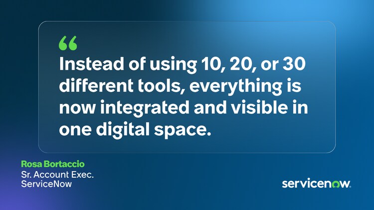 Instead of using 10, 20, or 30 different tools, everything is now integrated and visible in one digital space. - Rosa Bortaccio, Sr. Account Exec., ServiceNow