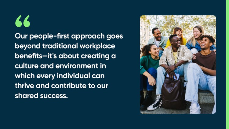 Our people-first approach goes beyond traditional workplace benefits—it's about creating a culture and environment in which every individual can thrive and contribute to our shared success.