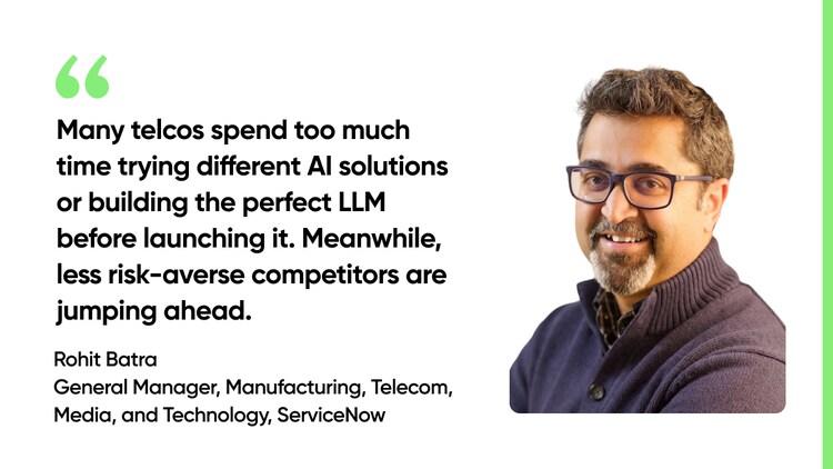 Many telcos spend too much time trying different AI solutions or building the perfect LLM before launching it. Meanwhile, less risk-averse competitors are jumping ahead. -Rohit Batra, General Manager of manufacturing, telecom, media, and technology, ServiceNow