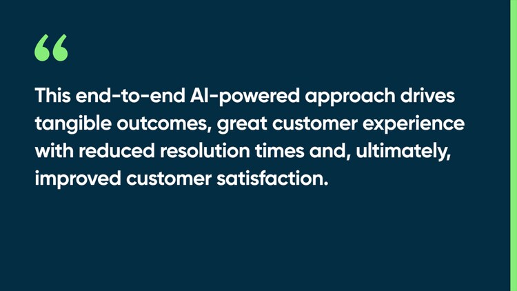 This end-to-end AI-powered approach drives tangible outcomes, great customer experience with reduced resolution times and, ultimately, improved customer satisfaction.