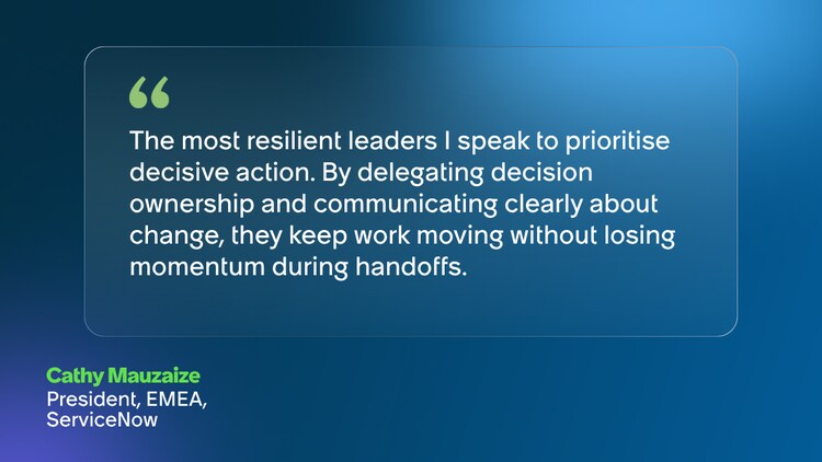 The most resilient leaders I speak to prioritise decisive action. By delegating decision ownership and communicating clearly about change, they keep work moving without losing momentum during handoffs. Cathy Mauzaize President, EMEA, ServiceNow