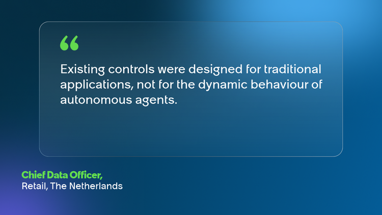 Existing controls were designed for traditional applications, not for the dynamic behaviour of autonomous agents. Chief Data Officer, Retail, The Netherlands