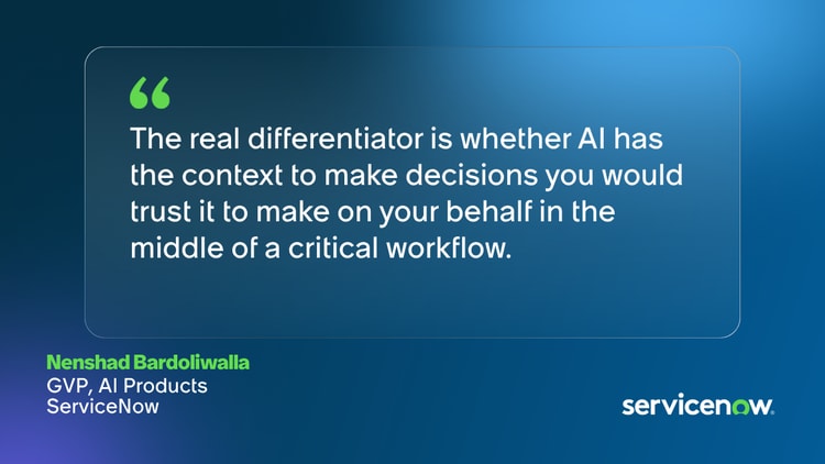 The real differentiator is whether AI has the context to make decisions you would trust it to make on your behalf in the middle of a critical workflow. -Nenshad Bardoliwalla, GVP, AI Products, ServiceNow