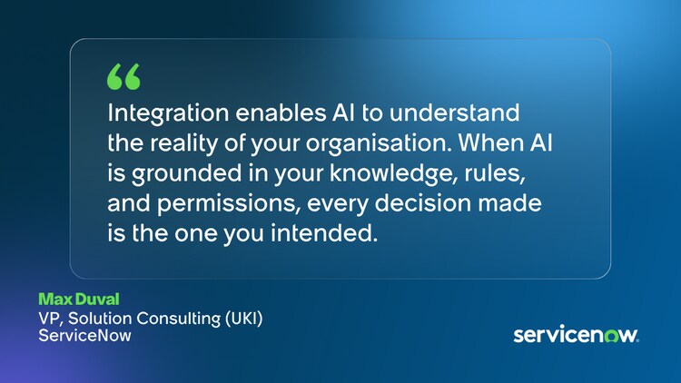​​Integration enables AI to understand the reality of your organisation. When AI is grounded in your knowledge, rules, and permissions, every decision made is the one you intended. ​Max Duval, VP, Solution Consulting (UKI), ServiceNow​