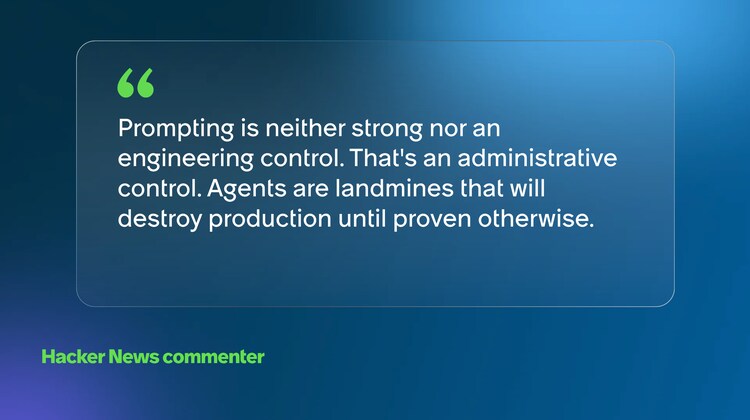 Prompting is neither strong nor an engineering control. That's an administrative control. Agents are landmines that will destroy production until proven otherwise. -Hacker News commenter