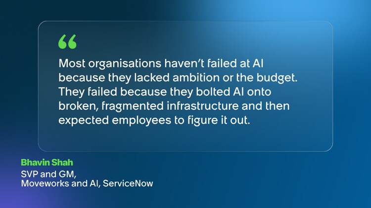 Most organisations haven’t failed at AI because they lacked ambition or the budget. They failed because they bolted AI onto broken, fragmented infrastructure and then expected employees to figure it out. Bhavin Shah SVP and GM, Moveworks and AI, ServiceNow
